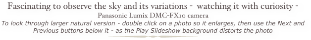 Fascinating to observe the sky and its variations -  watching it with curiosity - Panasonic Lumix DMC-FX10 camera
To look through larger natural version - double click on a photo so it enlarges, then use the Next and Previous buttons below it - as the Play Slideshow background distorts the photo ￼