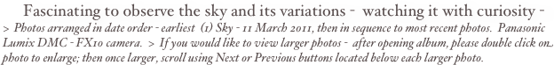 Fascinating to observe the sky and its variations -  watching it with curiosity -
>  Photos arranged in date order - earliest  (1) Sky - 11 March 2011, then in sequence to most recent photos.  Panasonic Lumix DMC - FX10 camera.  >  If you would like to view larger photos -  after opening album, please double click on photo to enlarge; then once larger, scroll using Next or Previous buttons located below each larger photo.   