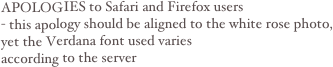 APOLOGIES to Safari and Firefox users- this apology should be aligned to the white rose photo, 
yet the Verdana font used varies 
according to the server 
